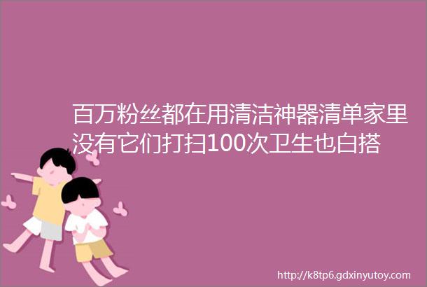 百万粉丝都在用清洁神器清单家里没有它们打扫100次卫生也白搭