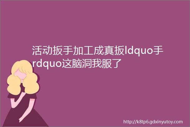 活动扳手加工成真扳ldquo手rdquo这脑洞我服了