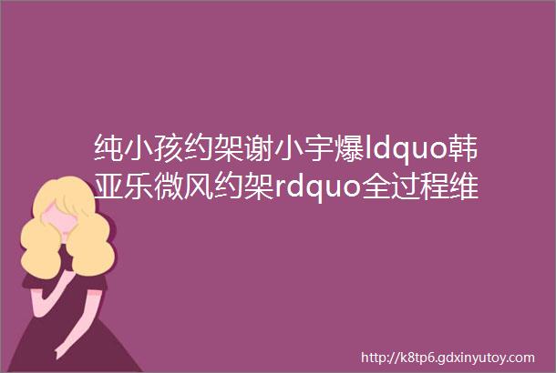 纯小孩约架谢小宇爆ldquo韩亚乐微风约架rdquo全过程维维安性感装直播大秀事业线