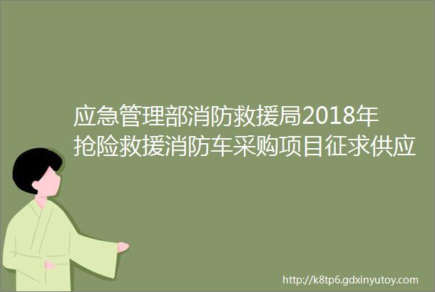 应急管理部消防救援局2018年抢险救援消防车采购项目征求供应商意见公告