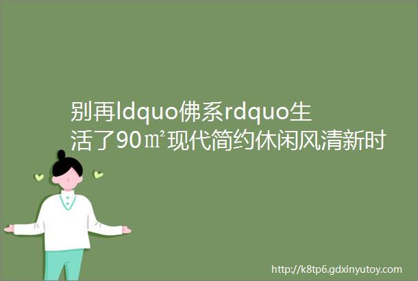 别再ldquo佛系rdquo生活了90㎡现代简约休闲风清新时尚尽显温馨之美