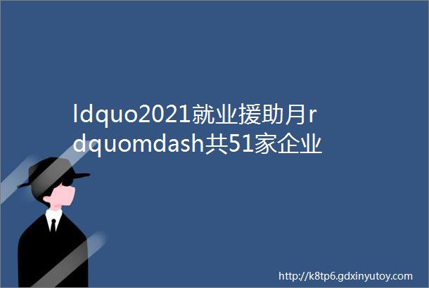 ldquo2021就业援助月rdquomdash共51家企业270个岗位等你来pick