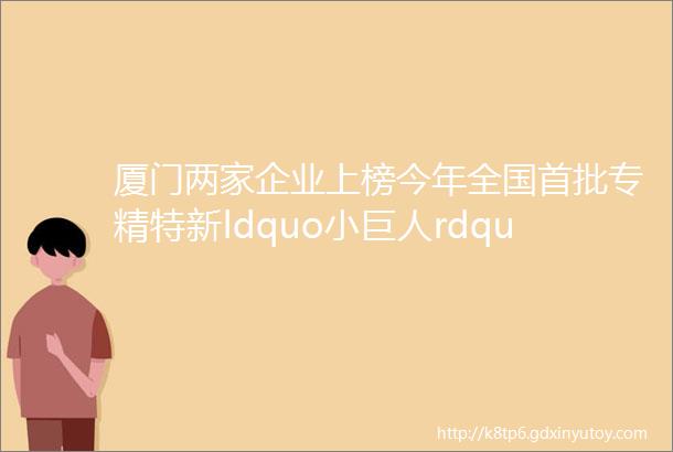 厦门两家企业上榜今年全国首批专精特新ldquo小巨人rdquo企业它们的过人之处是