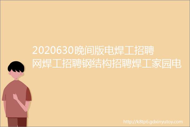 2020630晚间版电焊工招聘网焊工招聘钢结构招聘焊工家园电焊工招聘网氩弧焊工招聘焊工招聘网