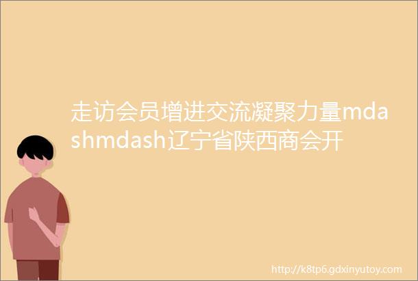 走访会员增进交流凝聚力量mdashmdash辽宁省陕西商会开展会员企业活动日走访活动