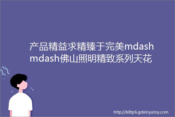 产品精益求精臻于完美mdashmdash佛山照明精致系列天花灯