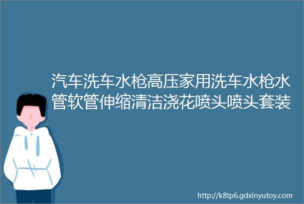 汽车洗车水枪高压家用洗车水枪水管软管伸缩清洁浇花喷头喷头套装防冻防爆