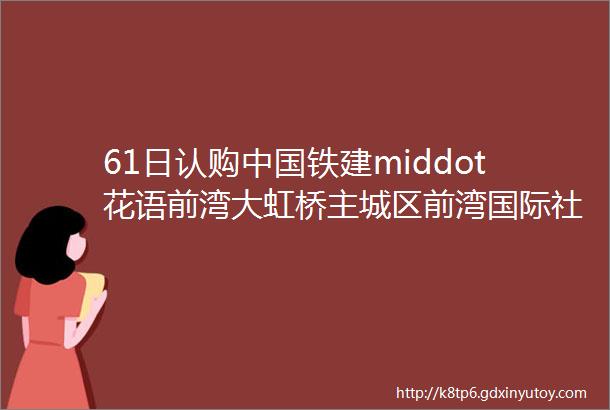 61日认购中国铁建middot花语前湾大虹桥主城区前湾国际社区闵行开市客印象城旁100144㎡找我看房团购省钱