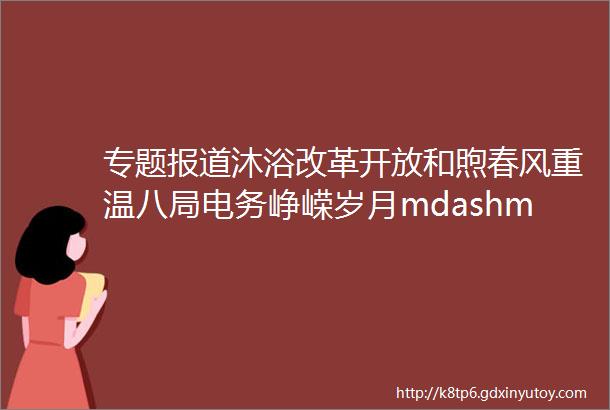 专题报道沐浴改革开放和煦春风重温八局电务峥嵘岁月mdashmdash纪念改革开放40周年