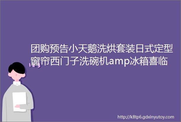 团购预告小天鹅洗烘套装日式定型窗帘西门子洗碗机amp冰箱喜临门床垫魔瓶洁厕凝胶国光消毒湿巾大宇小家电母婴系列