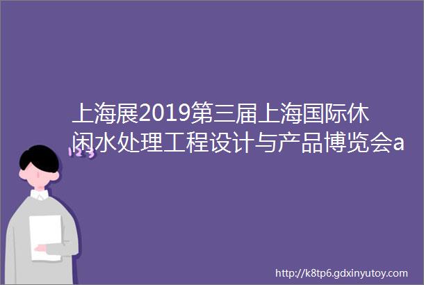 上海展2019第三届上海国际休闲水处理工程设计与产品博览会amp第八届上海国际泳池水疗水上乐园温泉洗浴展览会正式邀请函