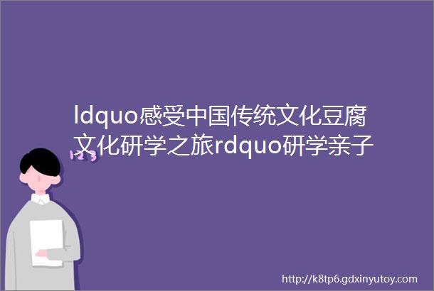 ldquo感受中国传统文化豆腐文化研学之旅rdquo研学亲子活动可预约活动