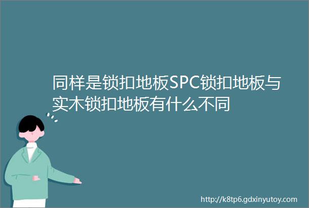 同样是锁扣地板SPC锁扣地板与实木锁扣地板有什么不同